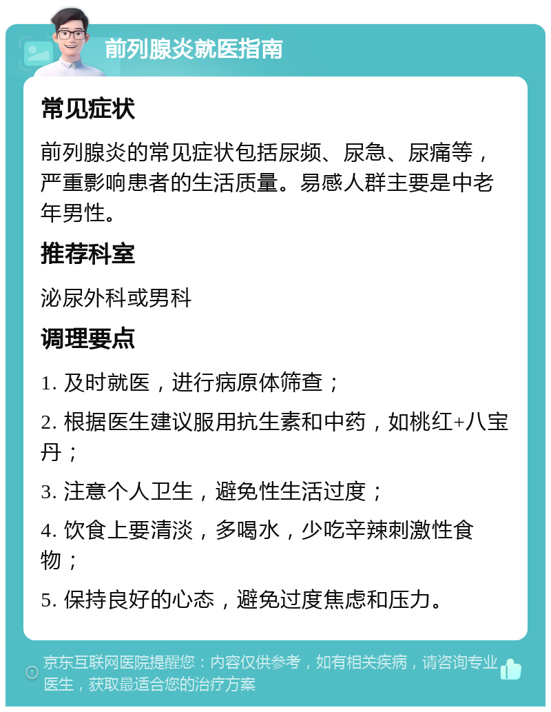 前列腺炎就医指南 常见症状 前列腺炎的常见症状包括尿频、尿急、尿痛等，严重影响患者的生活质量。易感人群主要是中老年男性。 推荐科室 泌尿外科或男科 调理要点 1. 及时就医，进行病原体筛查； 2. 根据医生建议服用抗生素和中药，如桃红+八宝丹； 3. 注意个人卫生，避免性生活过度； 4. 饮食上要清淡，多喝水，少吃辛辣刺激性食物； 5. 保持良好的心态，避免过度焦虑和压力。