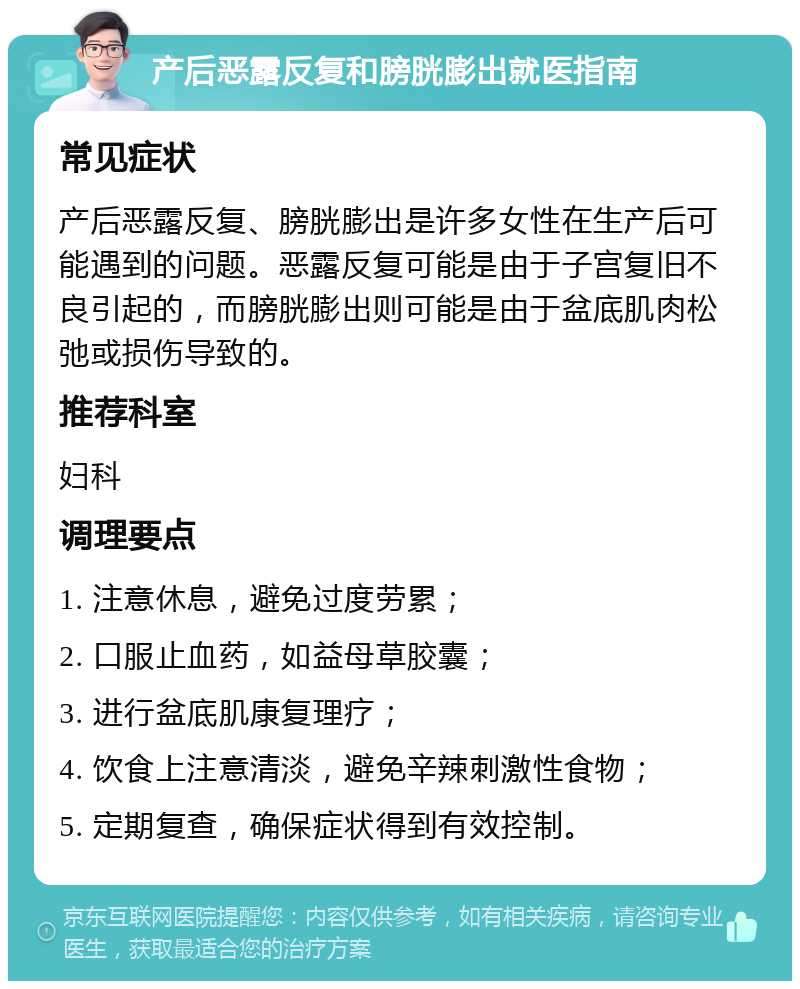 产后恶露反复和膀胱膨出就医指南 常见症状 产后恶露反复、膀胱膨出是许多女性在生产后可能遇到的问题。恶露反复可能是由于子宫复旧不良引起的，而膀胱膨出则可能是由于盆底肌肉松弛或损伤导致的。 推荐科室 妇科 调理要点 1. 注意休息，避免过度劳累； 2. 口服止血药，如益母草胶囊； 3. 进行盆底肌康复理疗； 4. 饮食上注意清淡，避免辛辣刺激性食物； 5. 定期复查，确保症状得到有效控制。