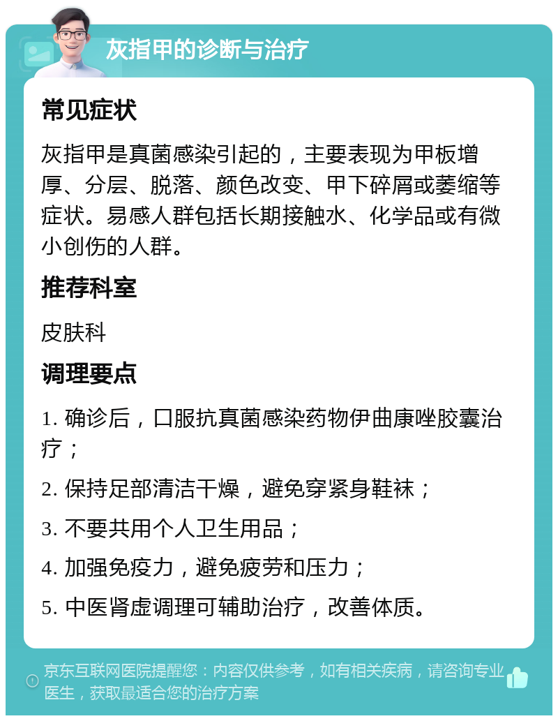 灰指甲的诊断与治疗 常见症状 灰指甲是真菌感染引起的，主要表现为甲板增厚、分层、脱落、颜色改变、甲下碎屑或萎缩等症状。易感人群包括长期接触水、化学品或有微小创伤的人群。 推荐科室 皮肤科 调理要点 1. 确诊后，口服抗真菌感染药物伊曲康唑胶囊治疗； 2. 保持足部清洁干燥，避免穿紧身鞋袜； 3. 不要共用个人卫生用品； 4. 加强免疫力，避免疲劳和压力； 5. 中医肾虚调理可辅助治疗，改善体质。