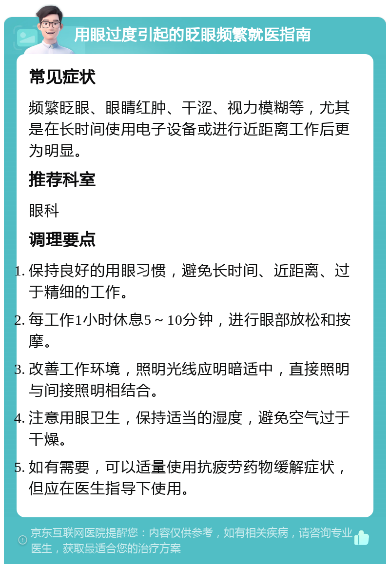 用眼过度引起的眨眼频繁就医指南 常见症状 频繁眨眼、眼睛红肿、干涩、视力模糊等，尤其是在长时间使用电子设备或进行近距离工作后更为明显。 推荐科室 眼科 调理要点 保持良好的用眼习惯，避免长时间、近距离、过于精细的工作。 每工作1小时休息5～10分钟，进行眼部放松和按摩。 改善工作环境，照明光线应明暗适中，直接照明与间接照明相结合。 注意用眼卫生，保持适当的湿度，避免空气过于干燥。 如有需要，可以适量使用抗疲劳药物缓解症状，但应在医生指导下使用。