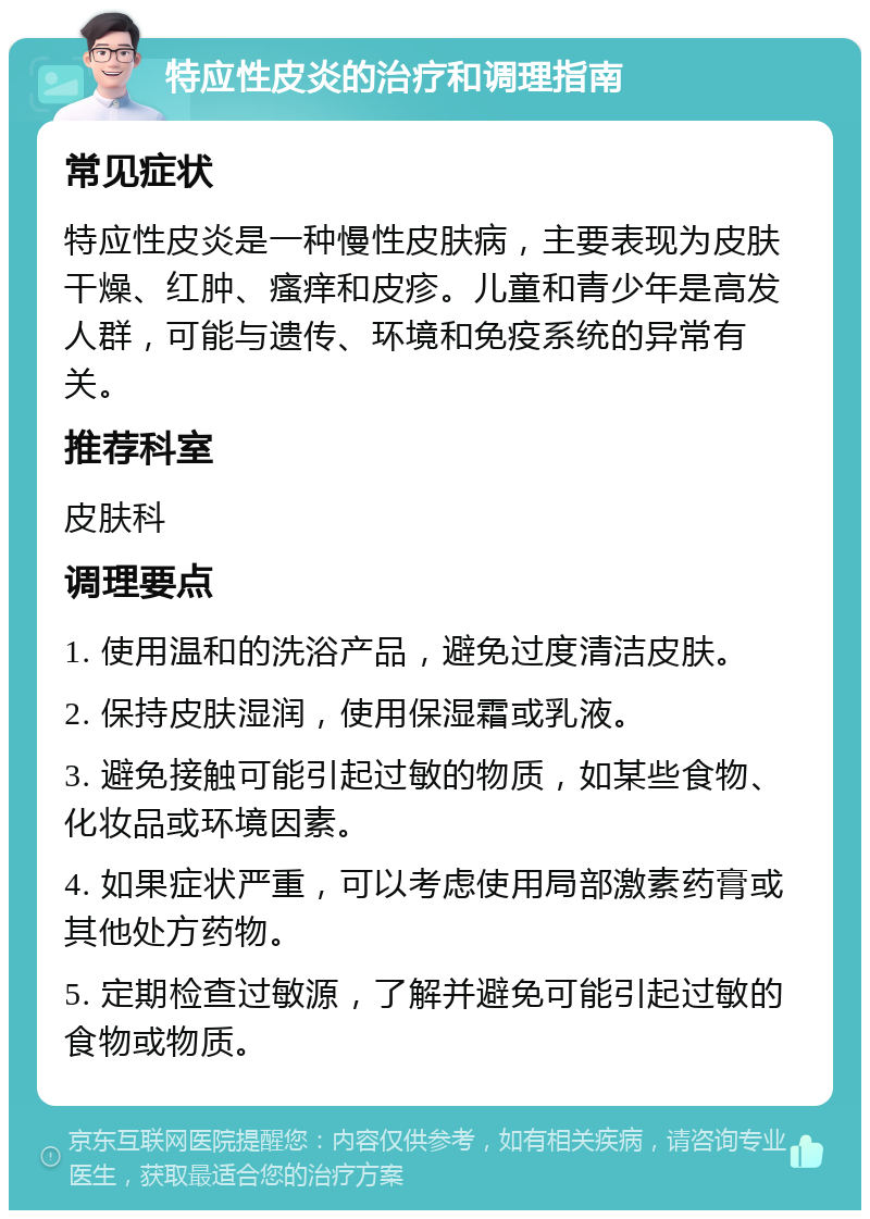 特应性皮炎的治疗和调理指南 常见症状 特应性皮炎是一种慢性皮肤病，主要表现为皮肤干燥、红肿、瘙痒和皮疹。儿童和青少年是高发人群，可能与遗传、环境和免疫系统的异常有关。 推荐科室 皮肤科 调理要点 1. 使用温和的洗浴产品，避免过度清洁皮肤。 2. 保持皮肤湿润，使用保湿霜或乳液。 3. 避免接触可能引起过敏的物质，如某些食物、化妆品或环境因素。 4. 如果症状严重，可以考虑使用局部激素药膏或其他处方药物。 5. 定期检查过敏源，了解并避免可能引起过敏的食物或物质。