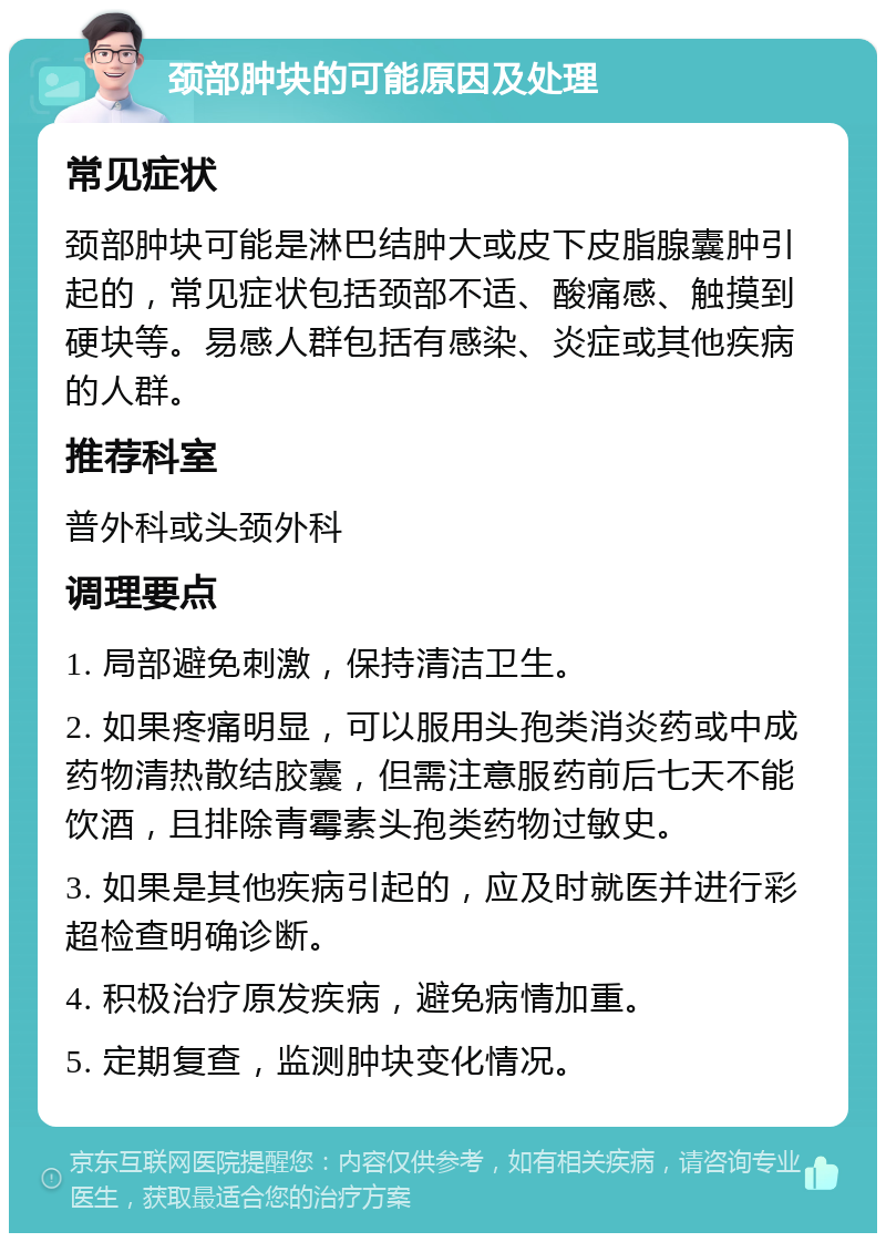 颈部肿块的可能原因及处理 常见症状 颈部肿块可能是淋巴结肿大或皮下皮脂腺囊肿引起的，常见症状包括颈部不适、酸痛感、触摸到硬块等。易感人群包括有感染、炎症或其他疾病的人群。 推荐科室 普外科或头颈外科 调理要点 1. 局部避免刺激，保持清洁卫生。 2. 如果疼痛明显，可以服用头孢类消炎药或中成药物清热散结胶囊，但需注意服药前后七天不能饮酒，且排除青霉素头孢类药物过敏史。 3. 如果是其他疾病引起的，应及时就医并进行彩超检查明确诊断。 4. 积极治疗原发疾病，避免病情加重。 5. 定期复查，监测肿块变化情况。