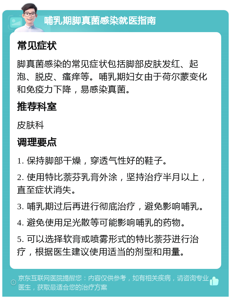 哺乳期脚真菌感染就医指南 常见症状 脚真菌感染的常见症状包括脚部皮肤发红、起泡、脱皮、瘙痒等。哺乳期妇女由于荷尔蒙变化和免疫力下降，易感染真菌。 推荐科室 皮肤科 调理要点 1. 保持脚部干燥，穿透气性好的鞋子。 2. 使用特比萘芬乳膏外涂，坚持治疗半月以上，直至症状消失。 3. 哺乳期过后再进行彻底治疗，避免影响哺乳。 4. 避免使用足光散等可能影响哺乳的药物。 5. 可以选择软膏或喷雾形式的特比萘芬进行治疗，根据医生建议使用适当的剂型和用量。