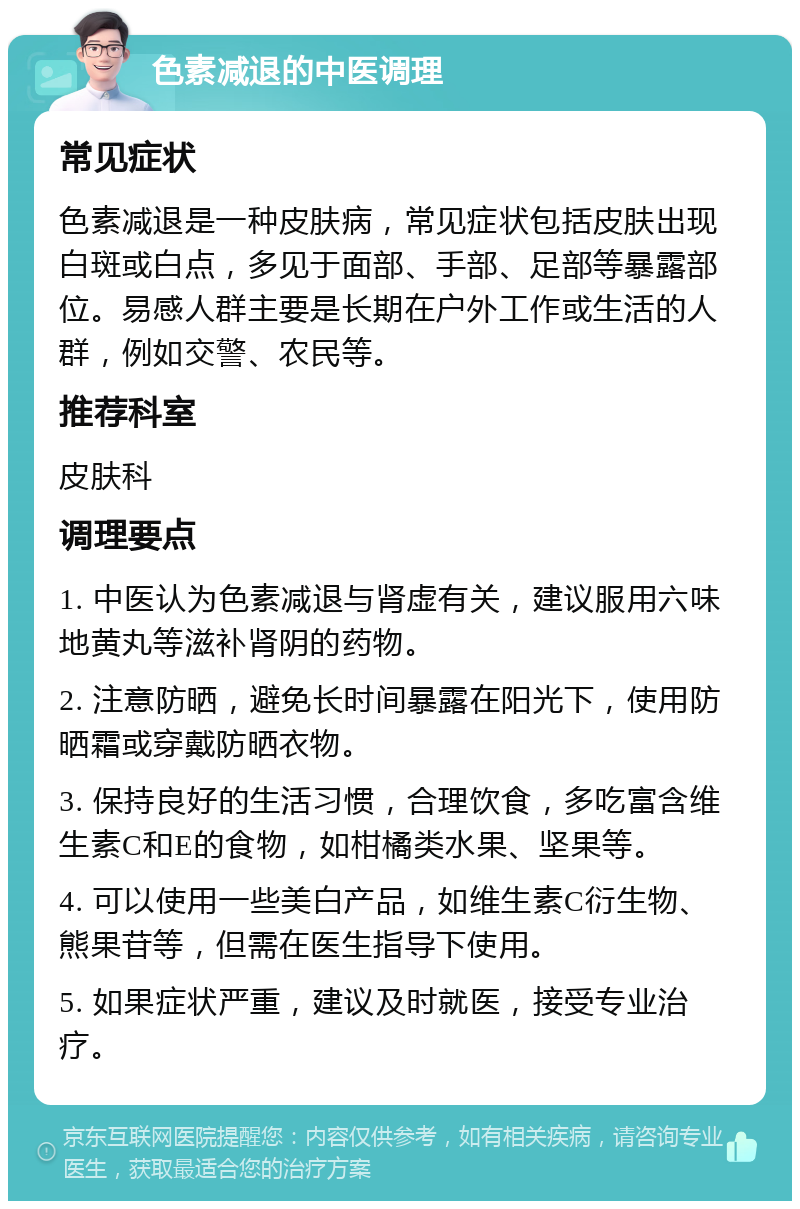 色素减退的中医调理 常见症状 色素减退是一种皮肤病，常见症状包括皮肤出现白斑或白点，多见于面部、手部、足部等暴露部位。易感人群主要是长期在户外工作或生活的人群，例如交警、农民等。 推荐科室 皮肤科 调理要点 1. 中医认为色素减退与肾虚有关，建议服用六味地黄丸等滋补肾阴的药物。 2. 注意防晒，避免长时间暴露在阳光下，使用防晒霜或穿戴防晒衣物。 3. 保持良好的生活习惯，合理饮食，多吃富含维生素C和E的食物，如柑橘类水果、坚果等。 4. 可以使用一些美白产品，如维生素C衍生物、熊果苷等，但需在医生指导下使用。 5. 如果症状严重，建议及时就医，接受专业治疗。