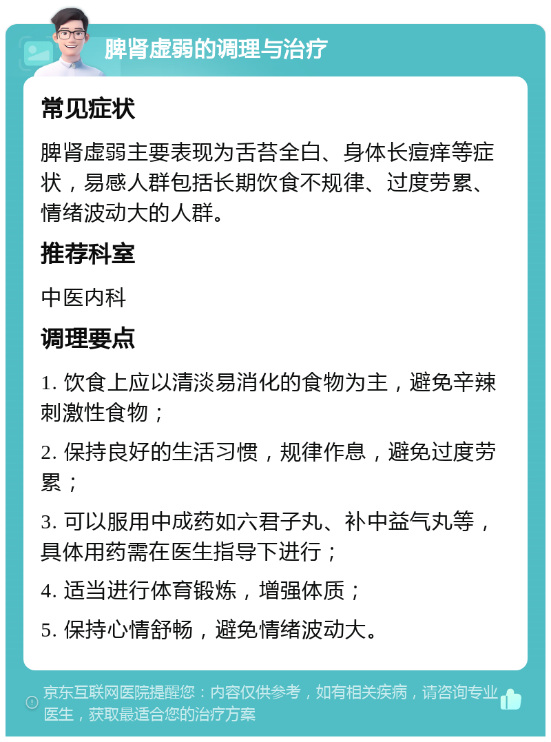 脾肾虚弱的调理与治疗 常见症状 脾肾虚弱主要表现为舌苔全白、身体长痘痒等症状，易感人群包括长期饮食不规律、过度劳累、情绪波动大的人群。 推荐科室 中医内科 调理要点 1. 饮食上应以清淡易消化的食物为主，避免辛辣刺激性食物； 2. 保持良好的生活习惯，规律作息，避免过度劳累； 3. 可以服用中成药如六君子丸、补中益气丸等，具体用药需在医生指导下进行； 4. 适当进行体育锻炼，增强体质； 5. 保持心情舒畅，避免情绪波动大。