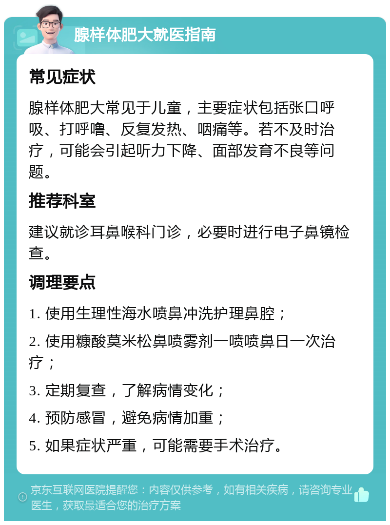 腺样体肥大就医指南 常见症状 腺样体肥大常见于儿童，主要症状包括张口呼吸、打呼噜、反复发热、咽痛等。若不及时治疗，可能会引起听力下降、面部发育不良等问题。 推荐科室 建议就诊耳鼻喉科门诊，必要时进行电子鼻镜检查。 调理要点 1. 使用生理性海水喷鼻冲洗护理鼻腔； 2. 使用糠酸莫米松鼻喷雾剂一喷喷鼻日一次治疗； 3. 定期复查，了解病情变化； 4. 预防感冒，避免病情加重； 5. 如果症状严重，可能需要手术治疗。