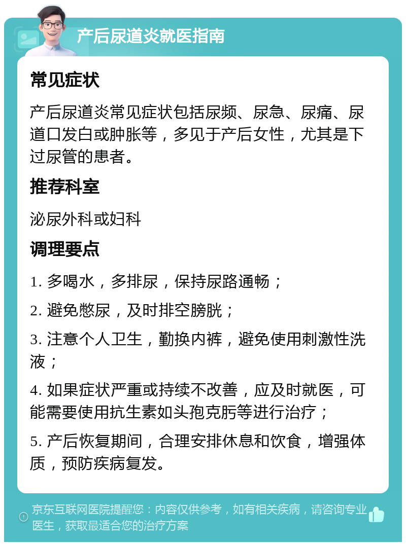 产后尿道炎就医指南 常见症状 产后尿道炎常见症状包括尿频、尿急、尿痛、尿道口发白或肿胀等，多见于产后女性，尤其是下过尿管的患者。 推荐科室 泌尿外科或妇科 调理要点 1. 多喝水，多排尿，保持尿路通畅； 2. 避免憋尿，及时排空膀胱； 3. 注意个人卫生，勤换内裤，避免使用刺激性洗液； 4. 如果症状严重或持续不改善，应及时就医，可能需要使用抗生素如头孢克肟等进行治疗； 5. 产后恢复期间，合理安排休息和饮食，增强体质，预防疾病复发。