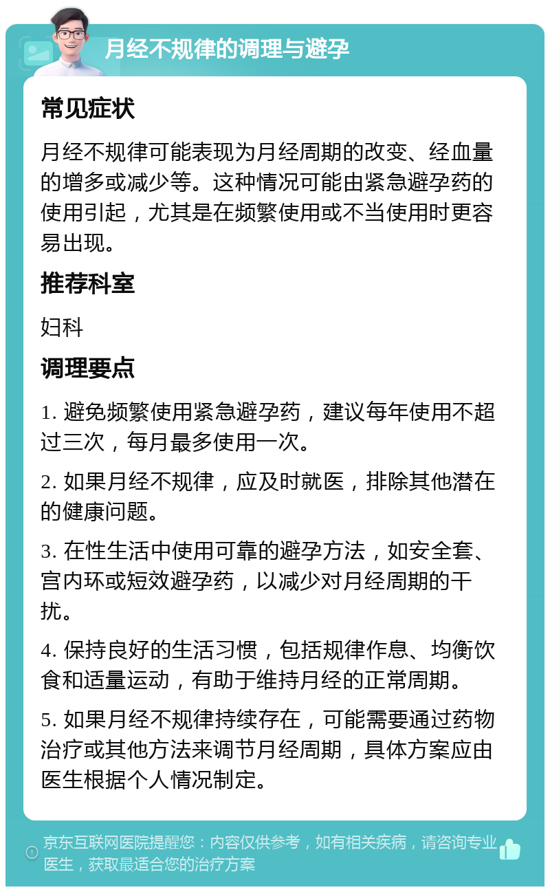 月经不规律的调理与避孕 常见症状 月经不规律可能表现为月经周期的改变、经血量的增多或减少等。这种情况可能由紧急避孕药的使用引起，尤其是在频繁使用或不当使用时更容易出现。 推荐科室 妇科 调理要点 1. 避免频繁使用紧急避孕药，建议每年使用不超过三次，每月最多使用一次。 2. 如果月经不规律，应及时就医，排除其他潜在的健康问题。 3. 在性生活中使用可靠的避孕方法，如安全套、宫内环或短效避孕药，以减少对月经周期的干扰。 4. 保持良好的生活习惯，包括规律作息、均衡饮食和适量运动，有助于维持月经的正常周期。 5. 如果月经不规律持续存在，可能需要通过药物治疗或其他方法来调节月经周期，具体方案应由医生根据个人情况制定。