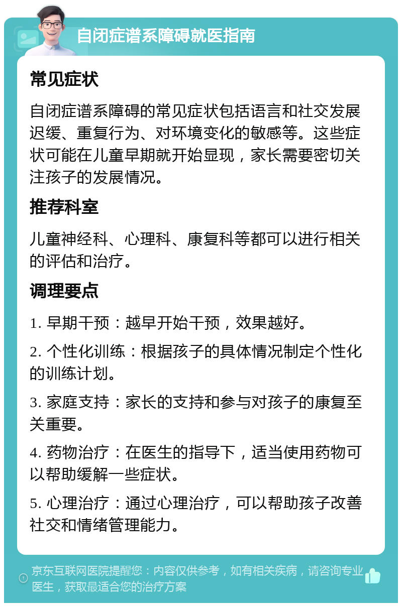 自闭症谱系障碍就医指南 常见症状 自闭症谱系障碍的常见症状包括语言和社交发展迟缓、重复行为、对环境变化的敏感等。这些症状可能在儿童早期就开始显现，家长需要密切关注孩子的发展情况。 推荐科室 儿童神经科、心理科、康复科等都可以进行相关的评估和治疗。 调理要点 1. 早期干预：越早开始干预，效果越好。 2. 个性化训练：根据孩子的具体情况制定个性化的训练计划。 3. 家庭支持：家长的支持和参与对孩子的康复至关重要。 4. 药物治疗：在医生的指导下，适当使用药物可以帮助缓解一些症状。 5. 心理治疗：通过心理治疗，可以帮助孩子改善社交和情绪管理能力。