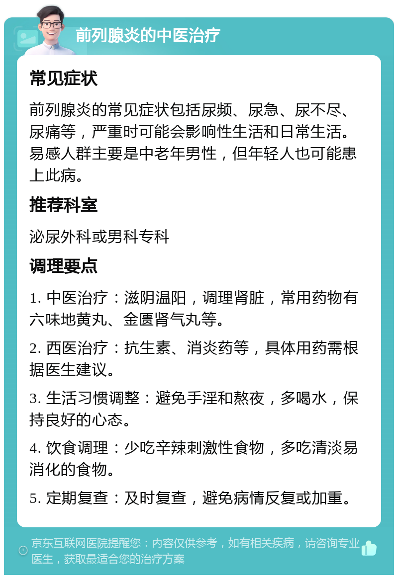 前列腺炎的中医治疗 常见症状 前列腺炎的常见症状包括尿频、尿急、尿不尽、尿痛等，严重时可能会影响性生活和日常生活。易感人群主要是中老年男性，但年轻人也可能患上此病。 推荐科室 泌尿外科或男科专科 调理要点 1. 中医治疗：滋阴温阳，调理肾脏，常用药物有六味地黄丸、金匮肾气丸等。 2. 西医治疗：抗生素、消炎药等，具体用药需根据医生建议。 3. 生活习惯调整：避免手淫和熬夜，多喝水，保持良好的心态。 4. 饮食调理：少吃辛辣刺激性食物，多吃清淡易消化的食物。 5. 定期复查：及时复查，避免病情反复或加重。