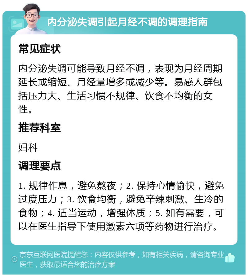 内分泌失调引起月经不调的调理指南 常见症状 内分泌失调可能导致月经不调，表现为月经周期延长或缩短、月经量增多或减少等。易感人群包括压力大、生活习惯不规律、饮食不均衡的女性。 推荐科室 妇科 调理要点 1. 规律作息，避免熬夜；2. 保持心情愉快，避免过度压力；3. 饮食均衡，避免辛辣刺激、生冷的食物；4. 适当运动，增强体质；5. 如有需要，可以在医生指导下使用激素六项等药物进行治疗。