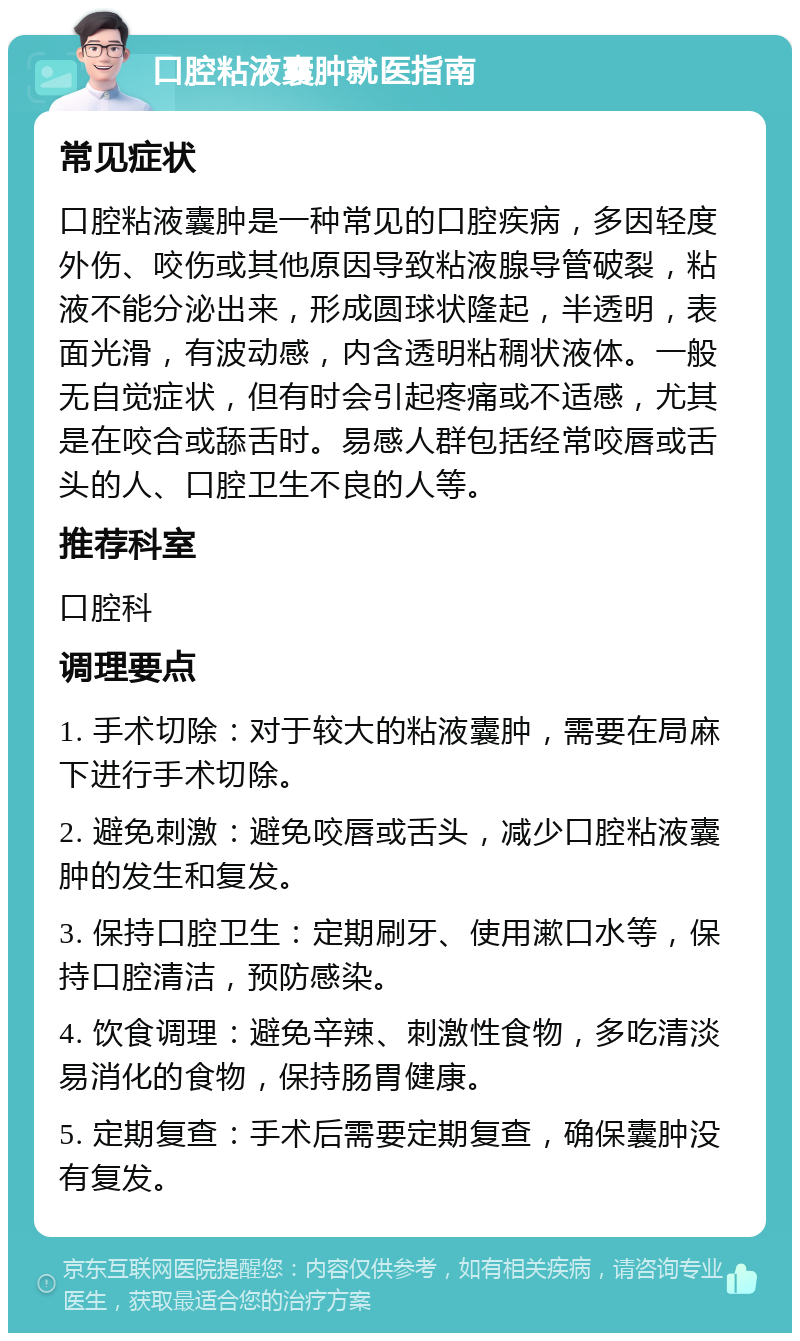 口腔粘液囊肿就医指南 常见症状 口腔粘液囊肿是一种常见的口腔疾病，多因轻度外伤、咬伤或其他原因导致粘液腺导管破裂，粘液不能分泌出来，形成圆球状隆起，半透明，表面光滑，有波动感，内含透明粘稠状液体。一般无自觉症状，但有时会引起疼痛或不适感，尤其是在咬合或舔舌时。易感人群包括经常咬唇或舌头的人、口腔卫生不良的人等。 推荐科室 口腔科 调理要点 1. 手术切除：对于较大的粘液囊肿，需要在局麻下进行手术切除。 2. 避免刺激：避免咬唇或舌头，减少口腔粘液囊肿的发生和复发。 3. 保持口腔卫生：定期刷牙、使用漱口水等，保持口腔清洁，预防感染。 4. 饮食调理：避免辛辣、刺激性食物，多吃清淡易消化的食物，保持肠胃健康。 5. 定期复查：手术后需要定期复查，确保囊肿没有复发。