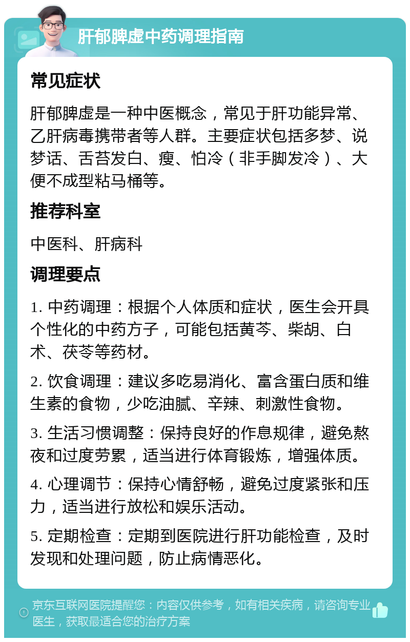 肝郁脾虚中药调理指南 常见症状 肝郁脾虚是一种中医概念，常见于肝功能异常、乙肝病毒携带者等人群。主要症状包括多梦、说梦话、舌苔发白、瘦、怕冷（非手脚发冷）、大便不成型粘马桶等。 推荐科室 中医科、肝病科 调理要点 1. 中药调理：根据个人体质和症状，医生会开具个性化的中药方子，可能包括黄芩、柴胡、白术、茯苓等药材。 2. 饮食调理：建议多吃易消化、富含蛋白质和维生素的食物，少吃油腻、辛辣、刺激性食物。 3. 生活习惯调整：保持良好的作息规律，避免熬夜和过度劳累，适当进行体育锻炼，增强体质。 4. 心理调节：保持心情舒畅，避免过度紧张和压力，适当进行放松和娱乐活动。 5. 定期检查：定期到医院进行肝功能检查，及时发现和处理问题，防止病情恶化。