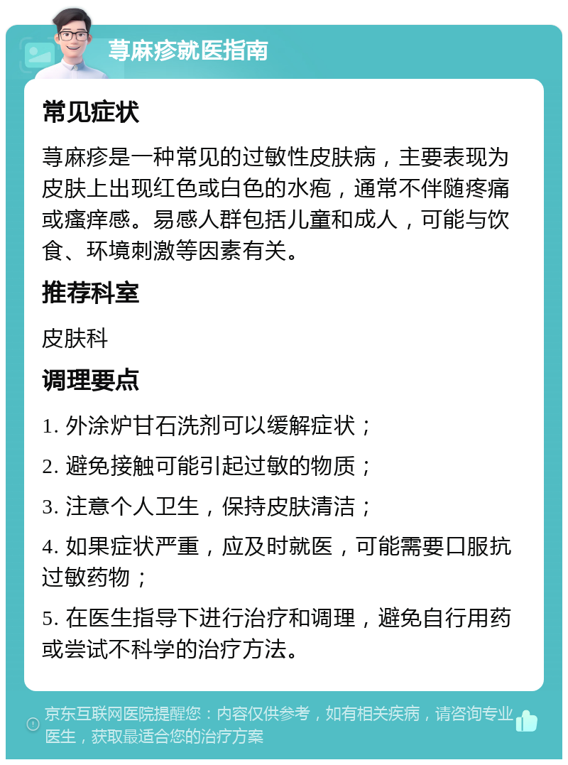 荨麻疹就医指南 常见症状 荨麻疹是一种常见的过敏性皮肤病，主要表现为皮肤上出现红色或白色的水疱，通常不伴随疼痛或瘙痒感。易感人群包括儿童和成人，可能与饮食、环境刺激等因素有关。 推荐科室 皮肤科 调理要点 1. 外涂炉甘石洗剂可以缓解症状； 2. 避免接触可能引起过敏的物质； 3. 注意个人卫生，保持皮肤清洁； 4. 如果症状严重，应及时就医，可能需要口服抗过敏药物； 5. 在医生指导下进行治疗和调理，避免自行用药或尝试不科学的治疗方法。