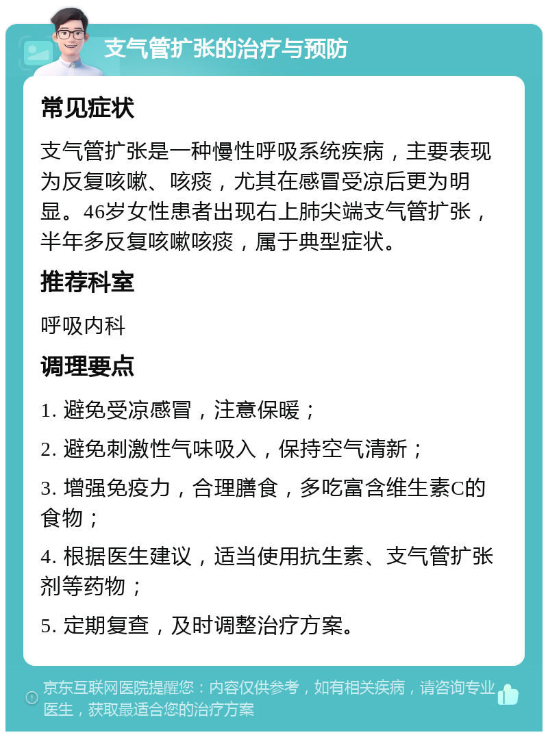 支气管扩张的治疗与预防 常见症状 支气管扩张是一种慢性呼吸系统疾病，主要表现为反复咳嗽、咳痰，尤其在感冒受凉后更为明显。46岁女性患者出现右上肺尖端支气管扩张，半年多反复咳嗽咳痰，属于典型症状。 推荐科室 呼吸内科 调理要点 1. 避免受凉感冒，注意保暖； 2. 避免刺激性气味吸入，保持空气清新； 3. 增强免疫力，合理膳食，多吃富含维生素C的食物； 4. 根据医生建议，适当使用抗生素、支气管扩张剂等药物； 5. 定期复查，及时调整治疗方案。