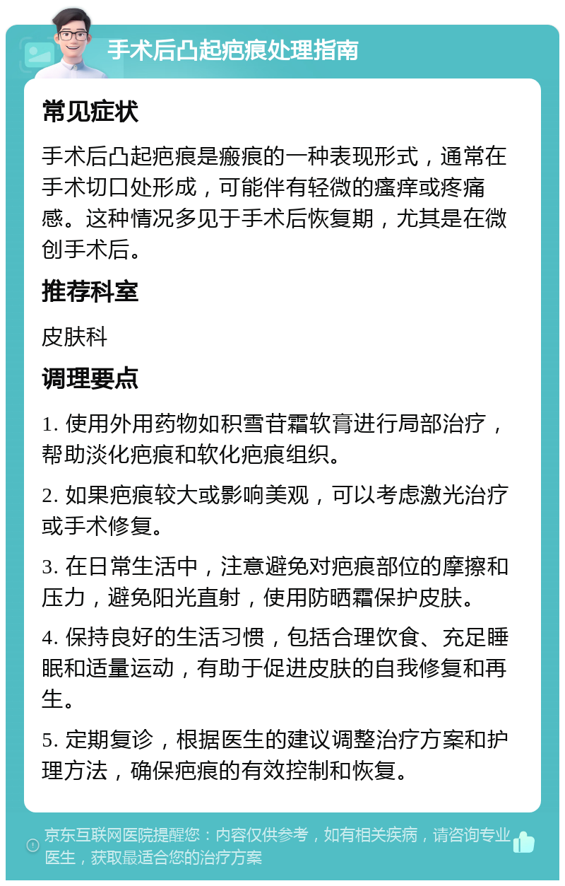 手术后凸起疤痕处理指南 常见症状 手术后凸起疤痕是瘢痕的一种表现形式，通常在手术切口处形成，可能伴有轻微的瘙痒或疼痛感。这种情况多见于手术后恢复期，尤其是在微创手术后。 推荐科室 皮肤科 调理要点 1. 使用外用药物如积雪苷霜软膏进行局部治疗，帮助淡化疤痕和软化疤痕组织。 2. 如果疤痕较大或影响美观，可以考虑激光治疗或手术修复。 3. 在日常生活中，注意避免对疤痕部位的摩擦和压力，避免阳光直射，使用防晒霜保护皮肤。 4. 保持良好的生活习惯，包括合理饮食、充足睡眠和适量运动，有助于促进皮肤的自我修复和再生。 5. 定期复诊，根据医生的建议调整治疗方案和护理方法，确保疤痕的有效控制和恢复。