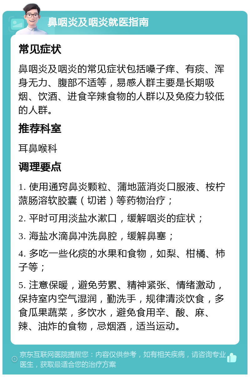 鼻咽炎及咽炎就医指南 常见症状 鼻咽炎及咽炎的常见症状包括嗓子痒、有痰、浑身无力、腹部不适等，易感人群主要是长期吸烟、饮酒、进食辛辣食物的人群以及免疫力较低的人群。 推荐科室 耳鼻喉科 调理要点 1. 使用通窍鼻炎颗粒、蒲地蓝消炎口服液、桉柠蒎肠溶软胶囊（切诺）等药物治疗； 2. 平时可用淡盐水漱口，缓解咽炎的症状； 3. 海盐水滴鼻冲洗鼻腔，缓解鼻塞； 4. 多吃一些化痰的水果和食物，如梨、柑橘、柿子等； 5. 注意保暖，避免劳累、精神紧张、情绪激动，保持室内空气湿润，勤洗手，规律清淡饮食，多食瓜果蔬菜，多饮水，避免食用辛、酸、麻、辣、油炸的食物，忌烟酒，适当运动。