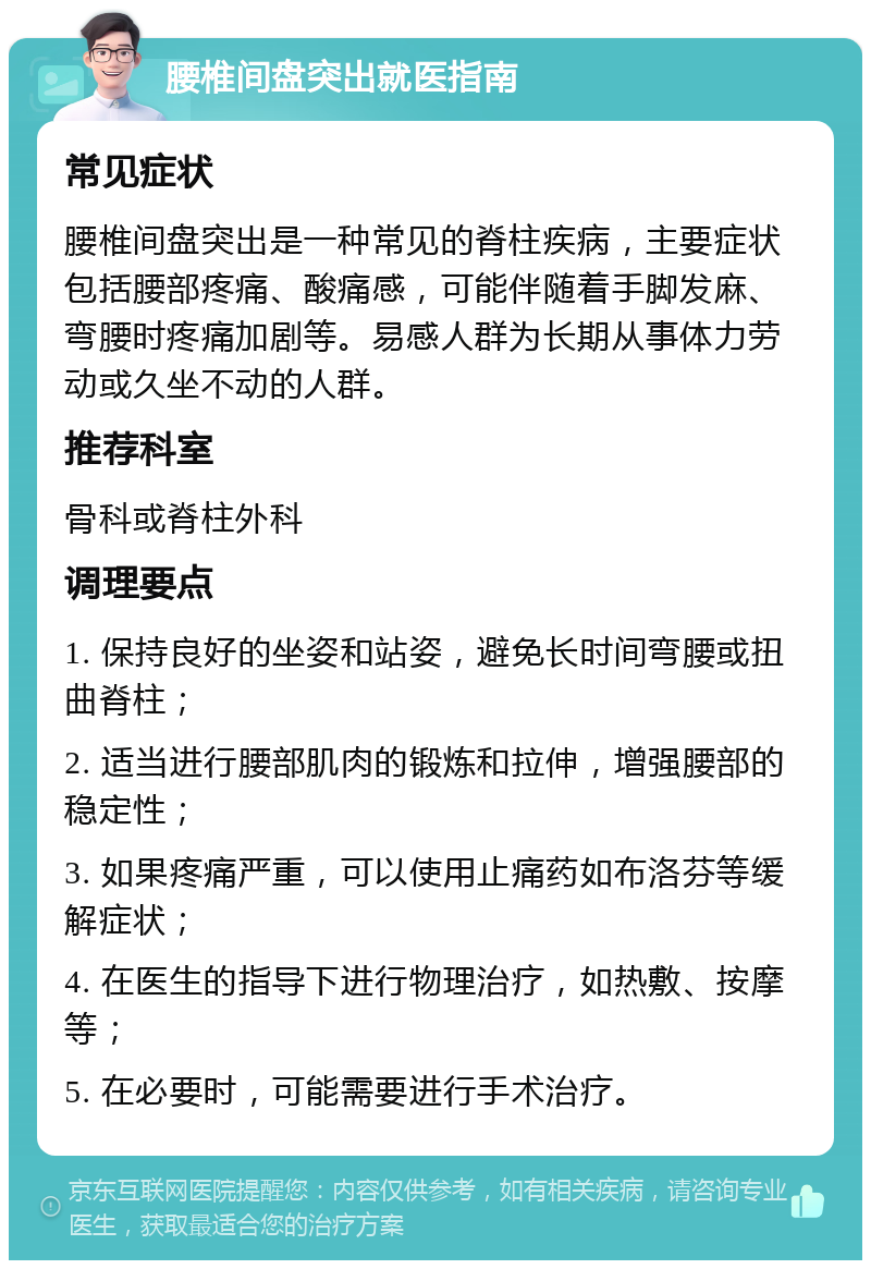 腰椎间盘突出就医指南 常见症状 腰椎间盘突出是一种常见的脊柱疾病，主要症状包括腰部疼痛、酸痛感，可能伴随着手脚发麻、弯腰时疼痛加剧等。易感人群为长期从事体力劳动或久坐不动的人群。 推荐科室 骨科或脊柱外科 调理要点 1. 保持良好的坐姿和站姿，避免长时间弯腰或扭曲脊柱； 2. 适当进行腰部肌肉的锻炼和拉伸，增强腰部的稳定性； 3. 如果疼痛严重，可以使用止痛药如布洛芬等缓解症状； 4. 在医生的指导下进行物理治疗，如热敷、按摩等； 5. 在必要时，可能需要进行手术治疗。