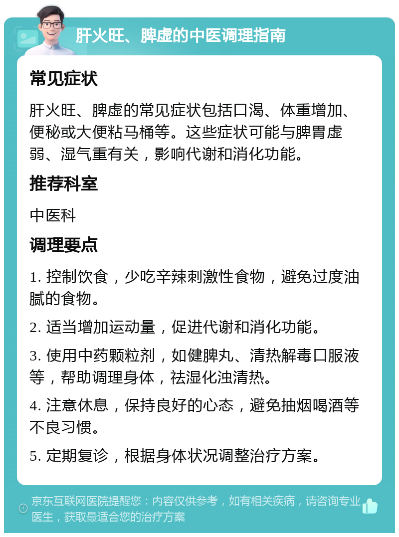 肝火旺、脾虚的中医调理指南 常见症状 肝火旺、脾虚的常见症状包括口渴、体重增加、便秘或大便粘马桶等。这些症状可能与脾胃虚弱、湿气重有关，影响代谢和消化功能。 推荐科室 中医科 调理要点 1. 控制饮食，少吃辛辣刺激性食物，避免过度油腻的食物。 2. 适当增加运动量，促进代谢和消化功能。 3. 使用中药颗粒剂，如健脾丸、清热解毒口服液等，帮助调理身体，祛湿化浊清热。 4. 注意休息，保持良好的心态，避免抽烟喝酒等不良习惯。 5. 定期复诊，根据身体状况调整治疗方案。