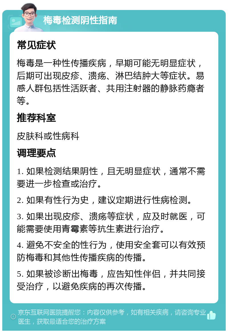 梅毒检测阴性指南 常见症状 梅毒是一种性传播疾病，早期可能无明显症状，后期可出现皮疹、溃疡、淋巴结肿大等症状。易感人群包括性活跃者、共用注射器的静脉药瘾者等。 推荐科室 皮肤科或性病科 调理要点 1. 如果检测结果阴性，且无明显症状，通常不需要进一步检查或治疗。 2. 如果有性行为史，建议定期进行性病检测。 3. 如果出现皮疹、溃疡等症状，应及时就医，可能需要使用青霉素等抗生素进行治疗。 4. 避免不安全的性行为，使用安全套可以有效预防梅毒和其他性传播疾病的传播。 5. 如果被诊断出梅毒，应告知性伴侣，并共同接受治疗，以避免疾病的再次传播。