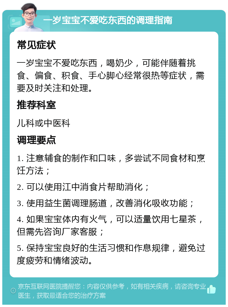 一岁宝宝不爱吃东西的调理指南 常见症状 一岁宝宝不爱吃东西，喝奶少，可能伴随着挑食、偏食、积食、手心脚心经常很热等症状，需要及时关注和处理。 推荐科室 儿科或中医科 调理要点 1. 注意辅食的制作和口味，多尝试不同食材和烹饪方法； 2. 可以使用江中消食片帮助消化； 3. 使用益生菌调理肠道，改善消化吸收功能； 4. 如果宝宝体内有火气，可以适量饮用七星茶，但需先咨询厂家客服； 5. 保持宝宝良好的生活习惯和作息规律，避免过度疲劳和情绪波动。