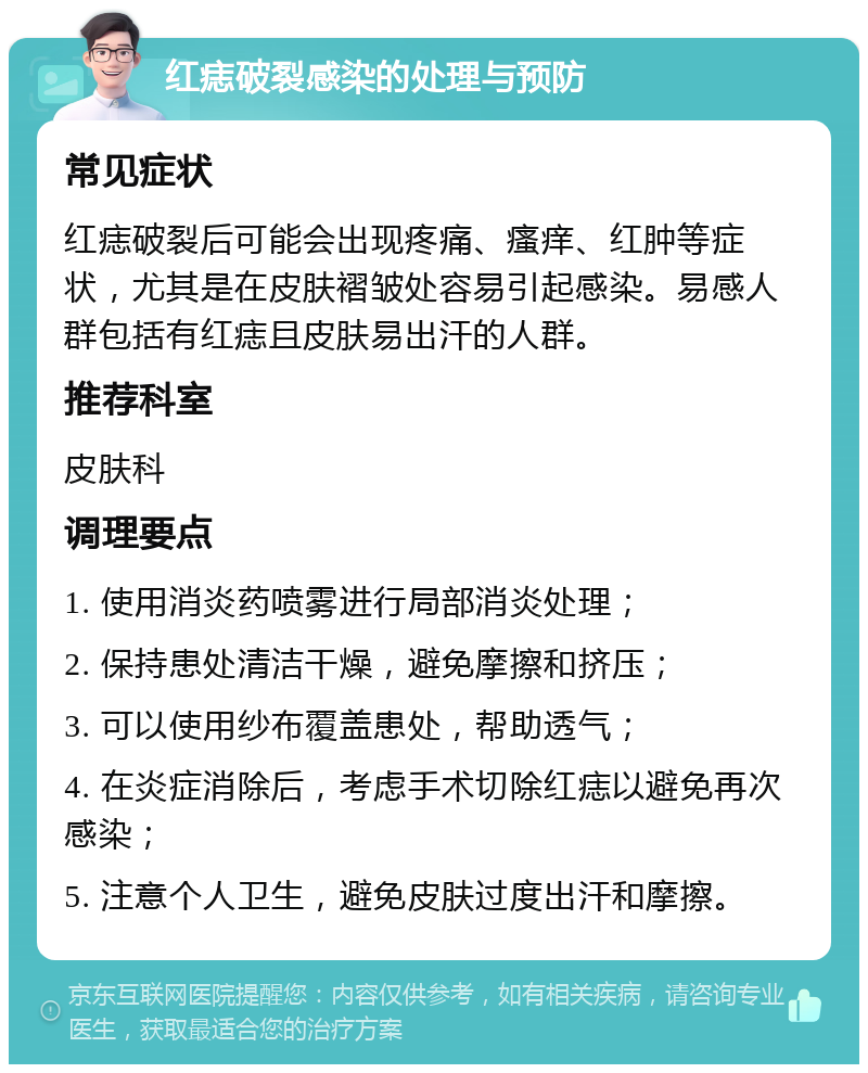 红痣破裂感染的处理与预防 常见症状 红痣破裂后可能会出现疼痛、瘙痒、红肿等症状，尤其是在皮肤褶皱处容易引起感染。易感人群包括有红痣且皮肤易出汗的人群。 推荐科室 皮肤科 调理要点 1. 使用消炎药喷雾进行局部消炎处理； 2. 保持患处清洁干燥，避免摩擦和挤压； 3. 可以使用纱布覆盖患处，帮助透气； 4. 在炎症消除后，考虑手术切除红痣以避免再次感染； 5. 注意个人卫生，避免皮肤过度出汗和摩擦。