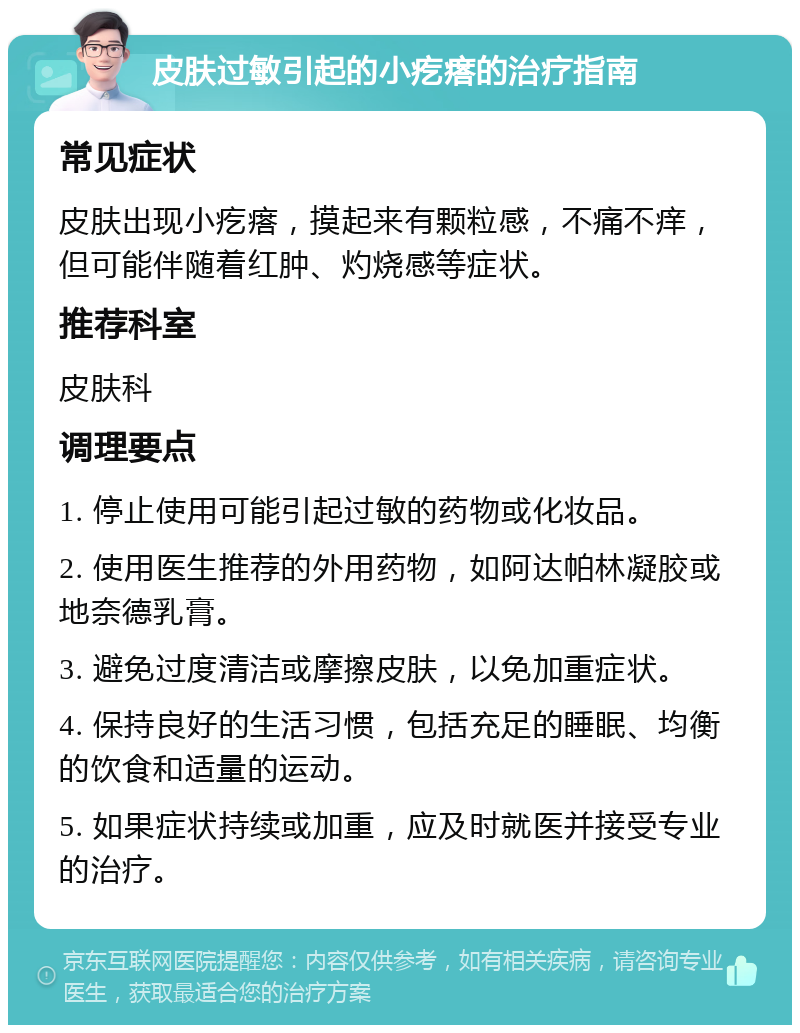 皮肤过敏引起的小疙瘩的治疗指南 常见症状 皮肤出现小疙瘩，摸起来有颗粒感，不痛不痒，但可能伴随着红肿、灼烧感等症状。 推荐科室 皮肤科 调理要点 1. 停止使用可能引起过敏的药物或化妆品。 2. 使用医生推荐的外用药物，如阿达帕林凝胶或地奈德乳膏。 3. 避免过度清洁或摩擦皮肤，以免加重症状。 4. 保持良好的生活习惯，包括充足的睡眠、均衡的饮食和适量的运动。 5. 如果症状持续或加重，应及时就医并接受专业的治疗。