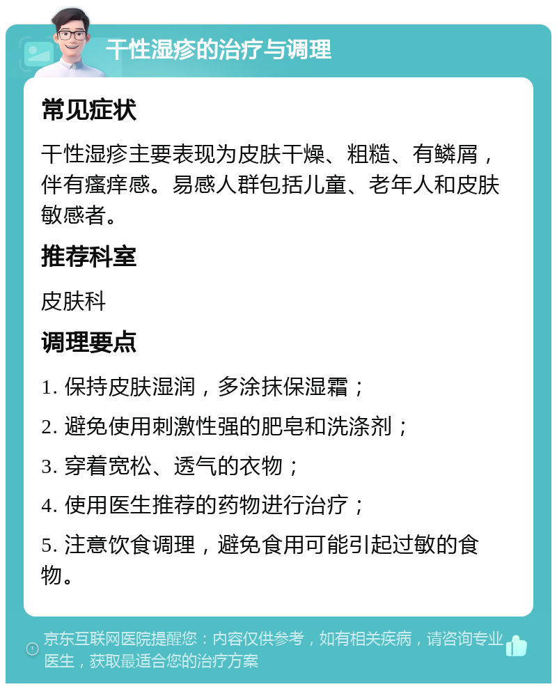 干性湿疹的治疗与调理 常见症状 干性湿疹主要表现为皮肤干燥、粗糙、有鳞屑，伴有瘙痒感。易感人群包括儿童、老年人和皮肤敏感者。 推荐科室 皮肤科 调理要点 1. 保持皮肤湿润，多涂抹保湿霜； 2. 避免使用刺激性强的肥皂和洗涤剂； 3. 穿着宽松、透气的衣物； 4. 使用医生推荐的药物进行治疗； 5. 注意饮食调理，避免食用可能引起过敏的食物。