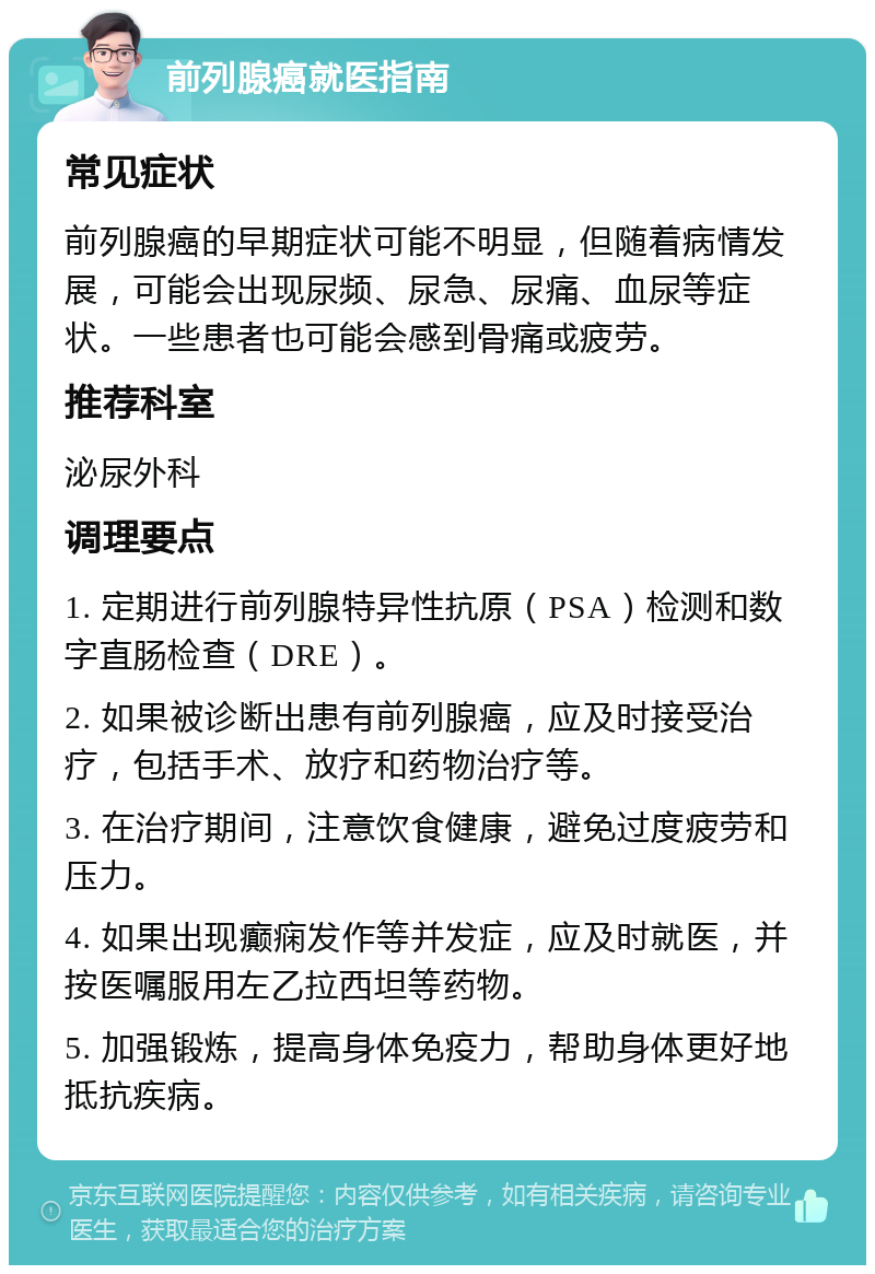 前列腺癌就医指南 常见症状 前列腺癌的早期症状可能不明显，但随着病情发展，可能会出现尿频、尿急、尿痛、血尿等症状。一些患者也可能会感到骨痛或疲劳。 推荐科室 泌尿外科 调理要点 1. 定期进行前列腺特异性抗原（PSA）检测和数字直肠检查（DRE）。 2. 如果被诊断出患有前列腺癌，应及时接受治疗，包括手术、放疗和药物治疗等。 3. 在治疗期间，注意饮食健康，避免过度疲劳和压力。 4. 如果出现癫痫发作等并发症，应及时就医，并按医嘱服用左乙拉西坦等药物。 5. 加强锻炼，提高身体免疫力，帮助身体更好地抵抗疾病。