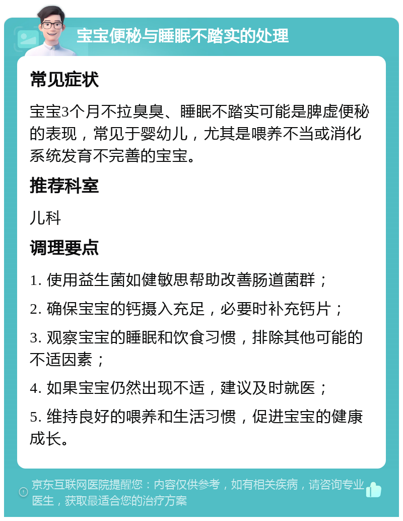 宝宝便秘与睡眠不踏实的处理 常见症状 宝宝3个月不拉臭臭、睡眠不踏实可能是脾虚便秘的表现，常见于婴幼儿，尤其是喂养不当或消化系统发育不完善的宝宝。 推荐科室 儿科 调理要点 1. 使用益生菌如健敏思帮助改善肠道菌群； 2. 确保宝宝的钙摄入充足，必要时补充钙片； 3. 观察宝宝的睡眠和饮食习惯，排除其他可能的不适因素； 4. 如果宝宝仍然出现不适，建议及时就医； 5. 维持良好的喂养和生活习惯，促进宝宝的健康成长。