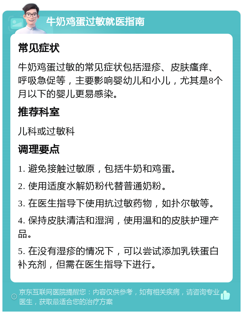 牛奶鸡蛋过敏就医指南 常见症状 牛奶鸡蛋过敏的常见症状包括湿疹、皮肤瘙痒、呼吸急促等，主要影响婴幼儿和小儿，尤其是8个月以下的婴儿更易感染。 推荐科室 儿科或过敏科 调理要点 1. 避免接触过敏原，包括牛奶和鸡蛋。 2. 使用适度水解奶粉代替普通奶粉。 3. 在医生指导下使用抗过敏药物，如扑尔敏等。 4. 保持皮肤清洁和湿润，使用温和的皮肤护理产品。 5. 在没有湿疹的情况下，可以尝试添加乳铁蛋白补充剂，但需在医生指导下进行。