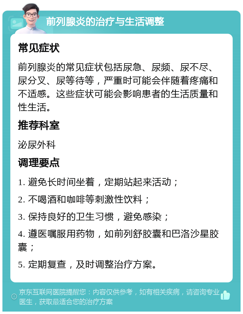 前列腺炎的治疗与生活调整 常见症状 前列腺炎的常见症状包括尿急、尿频、尿不尽、尿分叉、尿等待等，严重时可能会伴随着疼痛和不适感。这些症状可能会影响患者的生活质量和性生活。 推荐科室 泌尿外科 调理要点 1. 避免长时间坐着，定期站起来活动； 2. 不喝酒和咖啡等刺激性饮料； 3. 保持良好的卫生习惯，避免感染； 4. 遵医嘱服用药物，如前列舒胶囊和巴洛沙星胶囊； 5. 定期复查，及时调整治疗方案。