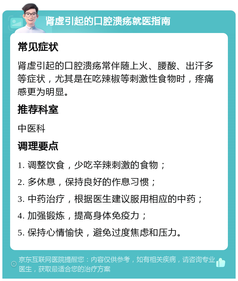 肾虚引起的口腔溃疡就医指南 常见症状 肾虚引起的口腔溃疡常伴随上火、腰酸、出汗多等症状，尤其是在吃辣椒等刺激性食物时，疼痛感更为明显。 推荐科室 中医科 调理要点 1. 调整饮食，少吃辛辣刺激的食物； 2. 多休息，保持良好的作息习惯； 3. 中药治疗，根据医生建议服用相应的中药； 4. 加强锻炼，提高身体免疫力； 5. 保持心情愉快，避免过度焦虑和压力。