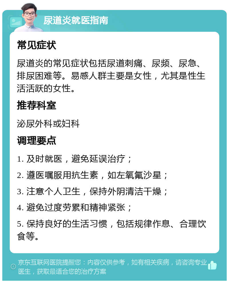 尿道炎就医指南 常见症状 尿道炎的常见症状包括尿道刺痛、尿频、尿急、排尿困难等。易感人群主要是女性，尤其是性生活活跃的女性。 推荐科室 泌尿外科或妇科 调理要点 1. 及时就医，避免延误治疗； 2. 遵医嘱服用抗生素，如左氧氟沙星； 3. 注意个人卫生，保持外阴清洁干燥； 4. 避免过度劳累和精神紧张； 5. 保持良好的生活习惯，包括规律作息、合理饮食等。