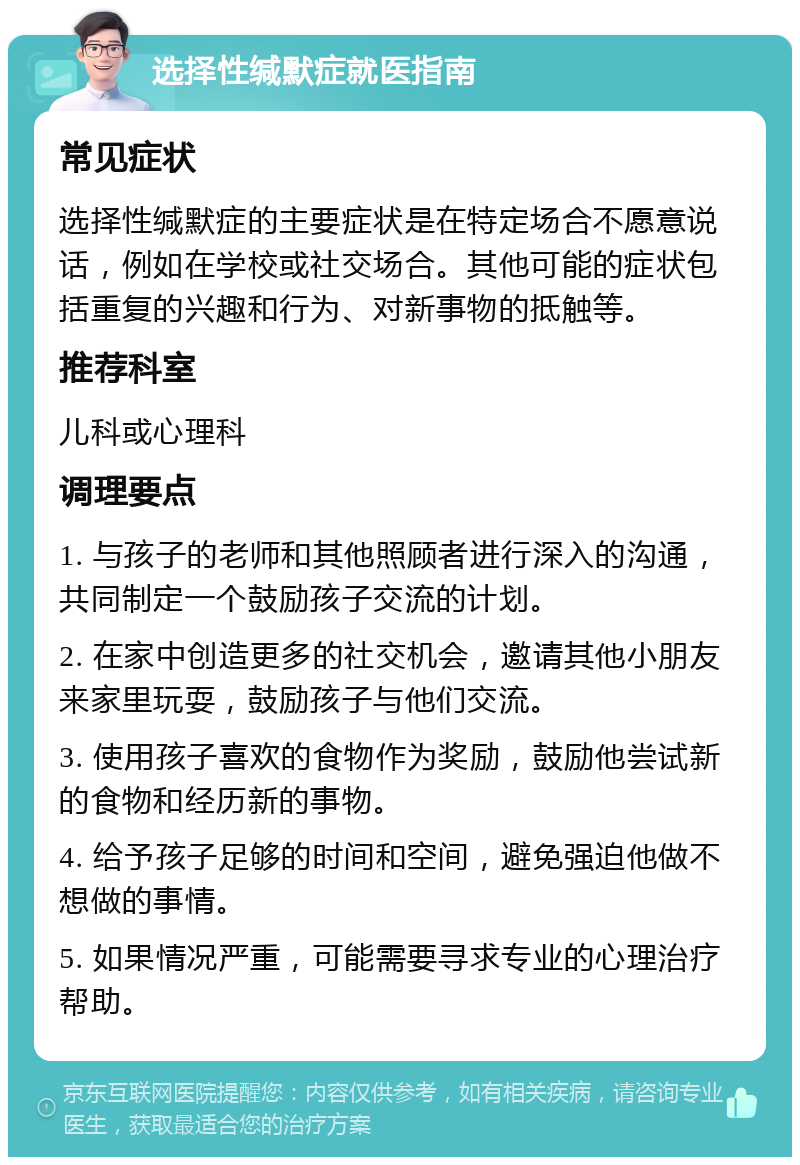 选择性缄默症就医指南 常见症状 选择性缄默症的主要症状是在特定场合不愿意说话，例如在学校或社交场合。其他可能的症状包括重复的兴趣和行为、对新事物的抵触等。 推荐科室 儿科或心理科 调理要点 1. 与孩子的老师和其他照顾者进行深入的沟通，共同制定一个鼓励孩子交流的计划。 2. 在家中创造更多的社交机会，邀请其他小朋友来家里玩耍，鼓励孩子与他们交流。 3. 使用孩子喜欢的食物作为奖励，鼓励他尝试新的食物和经历新的事物。 4. 给予孩子足够的时间和空间，避免强迫他做不想做的事情。 5. 如果情况严重，可能需要寻求专业的心理治疗帮助。