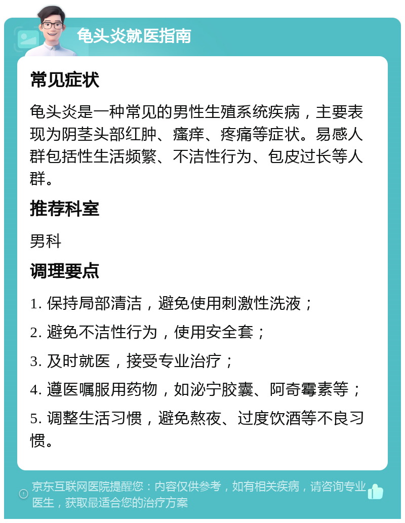 龟头炎就医指南 常见症状 龟头炎是一种常见的男性生殖系统疾病，主要表现为阴茎头部红肿、瘙痒、疼痛等症状。易感人群包括性生活频繁、不洁性行为、包皮过长等人群。 推荐科室 男科 调理要点 1. 保持局部清洁，避免使用刺激性洗液； 2. 避免不洁性行为，使用安全套； 3. 及时就医，接受专业治疗； 4. 遵医嘱服用药物，如泌宁胶囊、阿奇霉素等； 5. 调整生活习惯，避免熬夜、过度饮酒等不良习惯。