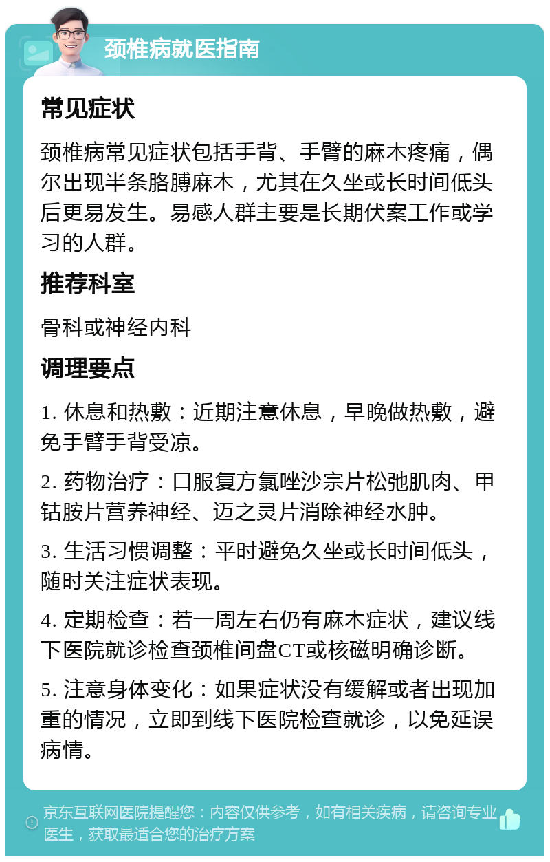 颈椎病就医指南 常见症状 颈椎病常见症状包括手背、手臂的麻木疼痛，偶尔出现半条胳膊麻木，尤其在久坐或长时间低头后更易发生。易感人群主要是长期伏案工作或学习的人群。 推荐科室 骨科或神经内科 调理要点 1. 休息和热敷：近期注意休息，早晚做热敷，避免手臂手背受凉。 2. 药物治疗：口服复方氯唑沙宗片松弛肌肉、甲钴胺片营养神经、迈之灵片消除神经水肿。 3. 生活习惯调整：平时避免久坐或长时间低头，随时关注症状表现。 4. 定期检查：若一周左右仍有麻木症状，建议线下医院就诊检查颈椎间盘CT或核磁明确诊断。 5. 注意身体变化：如果症状没有缓解或者出现加重的情况，立即到线下医院检查就诊，以免延误病情。