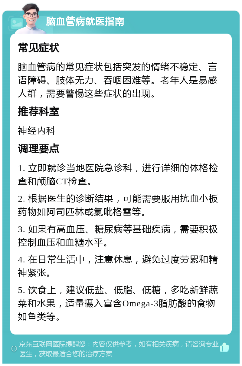 脑血管病就医指南 常见症状 脑血管病的常见症状包括突发的情绪不稳定、言语障碍、肢体无力、吞咽困难等。老年人是易感人群，需要警惕这些症状的出现。 推荐科室 神经内科 调理要点 1. 立即就诊当地医院急诊科，进行详细的体格检查和颅脑CT检查。 2. 根据医生的诊断结果，可能需要服用抗血小板药物如阿司匹林或氯吡格雷等。 3. 如果有高血压、糖尿病等基础疾病，需要积极控制血压和血糖水平。 4. 在日常生活中，注意休息，避免过度劳累和精神紧张。 5. 饮食上，建议低盐、低脂、低糖，多吃新鲜蔬菜和水果，适量摄入富含Omega-3脂肪酸的食物如鱼类等。