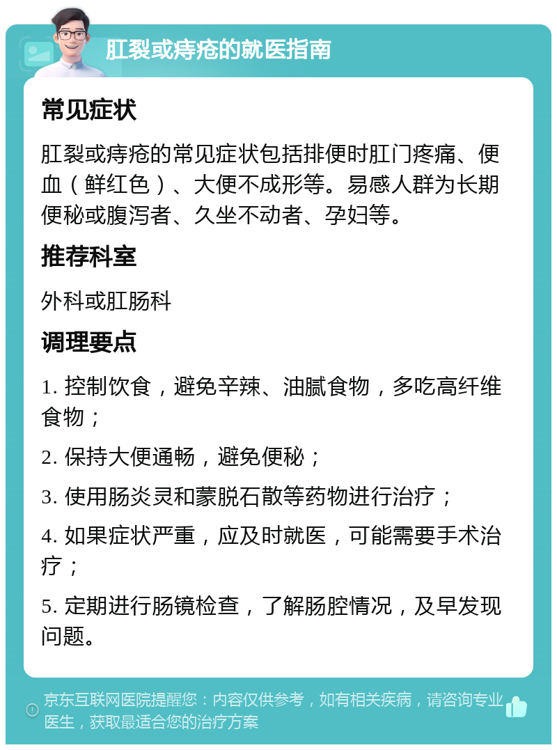 肛裂或痔疮的就医指南 常见症状 肛裂或痔疮的常见症状包括排便时肛门疼痛、便血（鲜红色）、大便不成形等。易感人群为长期便秘或腹泻者、久坐不动者、孕妇等。 推荐科室 外科或肛肠科 调理要点 1. 控制饮食，避免辛辣、油腻食物，多吃高纤维食物； 2. 保持大便通畅，避免便秘； 3. 使用肠炎灵和蒙脱石散等药物进行治疗； 4. 如果症状严重，应及时就医，可能需要手术治疗； 5. 定期进行肠镜检查，了解肠腔情况，及早发现问题。