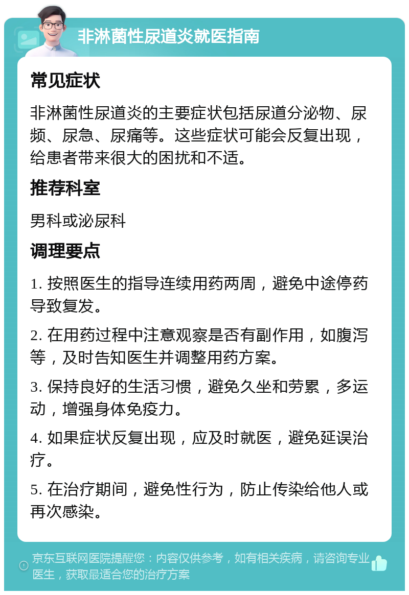 非淋菌性尿道炎就医指南 常见症状 非淋菌性尿道炎的主要症状包括尿道分泌物、尿频、尿急、尿痛等。这些症状可能会反复出现，给患者带来很大的困扰和不适。 推荐科室 男科或泌尿科 调理要点 1. 按照医生的指导连续用药两周，避免中途停药导致复发。 2. 在用药过程中注意观察是否有副作用，如腹泻等，及时告知医生并调整用药方案。 3. 保持良好的生活习惯，避免久坐和劳累，多运动，增强身体免疫力。 4. 如果症状反复出现，应及时就医，避免延误治疗。 5. 在治疗期间，避免性行为，防止传染给他人或再次感染。