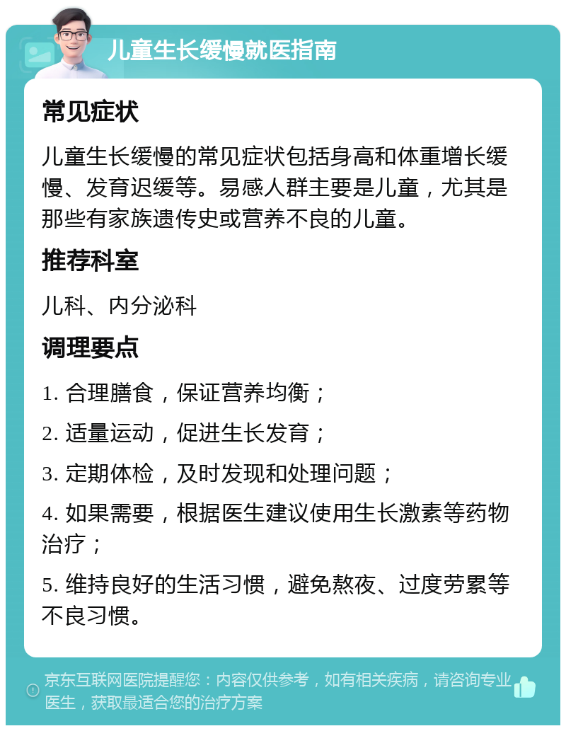 儿童生长缓慢就医指南 常见症状 儿童生长缓慢的常见症状包括身高和体重增长缓慢、发育迟缓等。易感人群主要是儿童，尤其是那些有家族遗传史或营养不良的儿童。 推荐科室 儿科、内分泌科 调理要点 1. 合理膳食，保证营养均衡； 2. 适量运动，促进生长发育； 3. 定期体检，及时发现和处理问题； 4. 如果需要，根据医生建议使用生长激素等药物治疗； 5. 维持良好的生活习惯，避免熬夜、过度劳累等不良习惯。