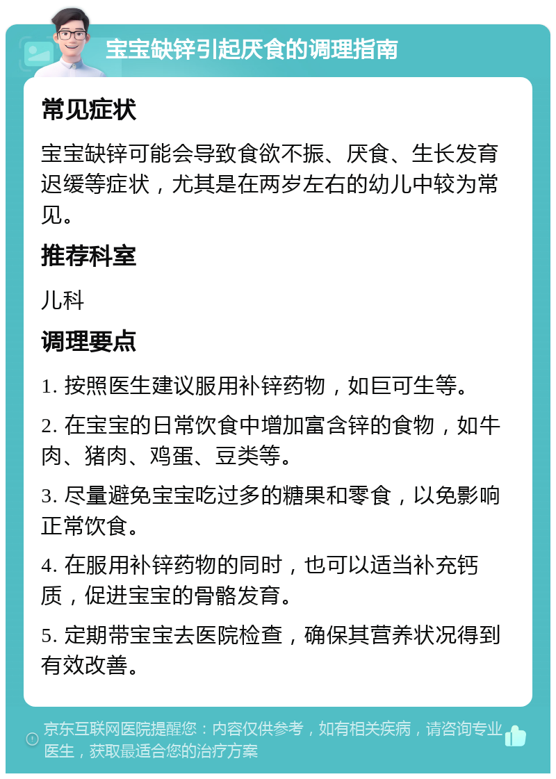 宝宝缺锌引起厌食的调理指南 常见症状 宝宝缺锌可能会导致食欲不振、厌食、生长发育迟缓等症状，尤其是在两岁左右的幼儿中较为常见。 推荐科室 儿科 调理要点 1. 按照医生建议服用补锌药物，如巨可生等。 2. 在宝宝的日常饮食中增加富含锌的食物，如牛肉、猪肉、鸡蛋、豆类等。 3. 尽量避免宝宝吃过多的糖果和零食，以免影响正常饮食。 4. 在服用补锌药物的同时，也可以适当补充钙质，促进宝宝的骨骼发育。 5. 定期带宝宝去医院检查，确保其营养状况得到有效改善。