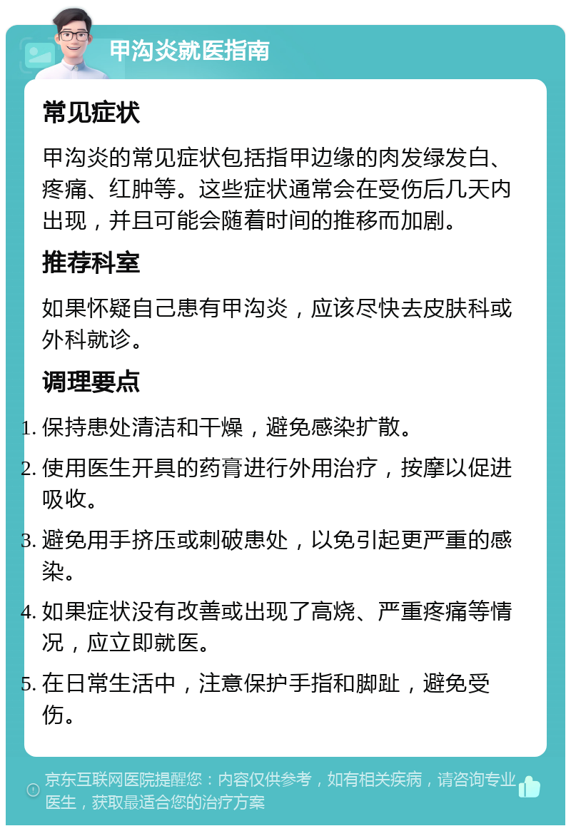 甲沟炎就医指南 常见症状 甲沟炎的常见症状包括指甲边缘的肉发绿发白、疼痛、红肿等。这些症状通常会在受伤后几天内出现，并且可能会随着时间的推移而加剧。 推荐科室 如果怀疑自己患有甲沟炎，应该尽快去皮肤科或外科就诊。 调理要点 保持患处清洁和干燥，避免感染扩散。 使用医生开具的药膏进行外用治疗，按摩以促进吸收。 避免用手挤压或刺破患处，以免引起更严重的感染。 如果症状没有改善或出现了高烧、严重疼痛等情况，应立即就医。 在日常生活中，注意保护手指和脚趾，避免受伤。