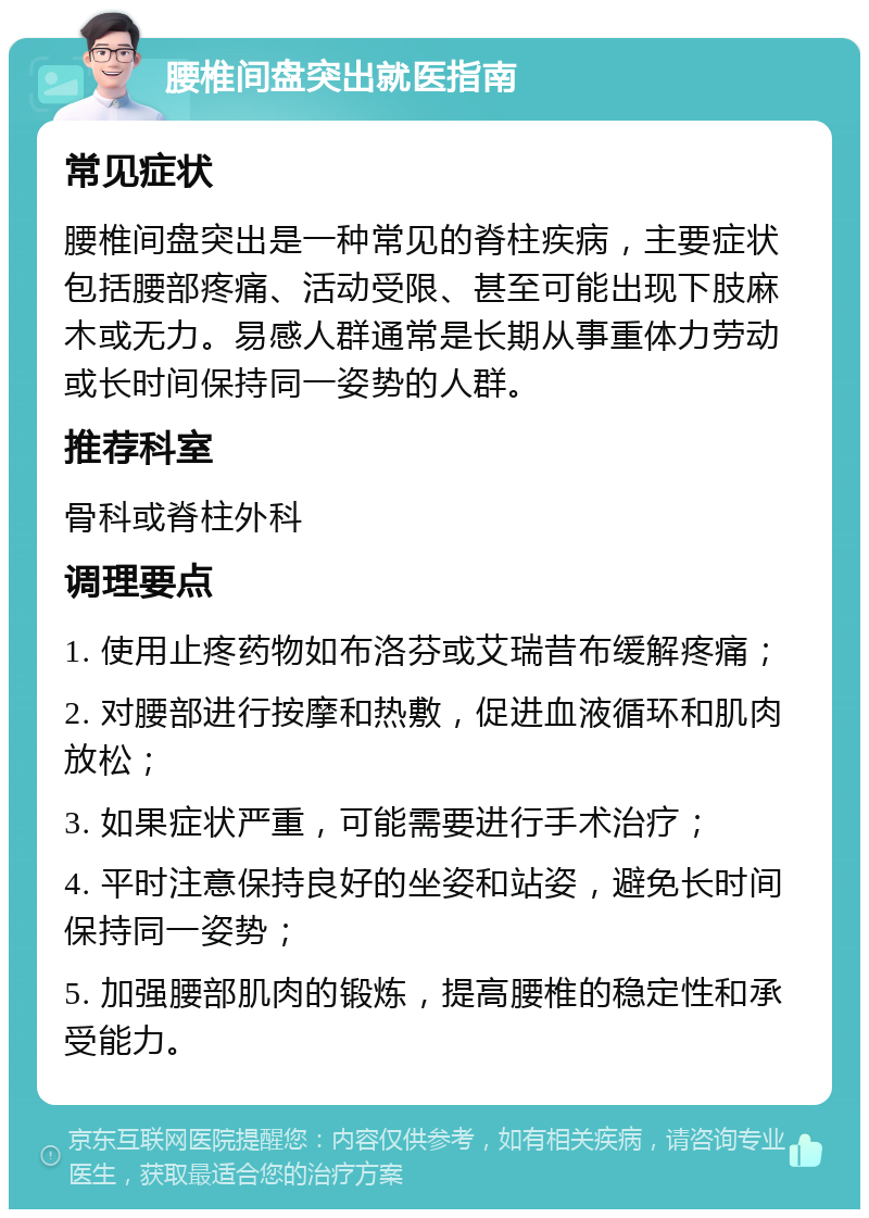 腰椎间盘突出就医指南 常见症状 腰椎间盘突出是一种常见的脊柱疾病，主要症状包括腰部疼痛、活动受限、甚至可能出现下肢麻木或无力。易感人群通常是长期从事重体力劳动或长时间保持同一姿势的人群。 推荐科室 骨科或脊柱外科 调理要点 1. 使用止疼药物如布洛芬或艾瑞昔布缓解疼痛； 2. 对腰部进行按摩和热敷，促进血液循环和肌肉放松； 3. 如果症状严重，可能需要进行手术治疗； 4. 平时注意保持良好的坐姿和站姿，避免长时间保持同一姿势； 5. 加强腰部肌肉的锻炼，提高腰椎的稳定性和承受能力。