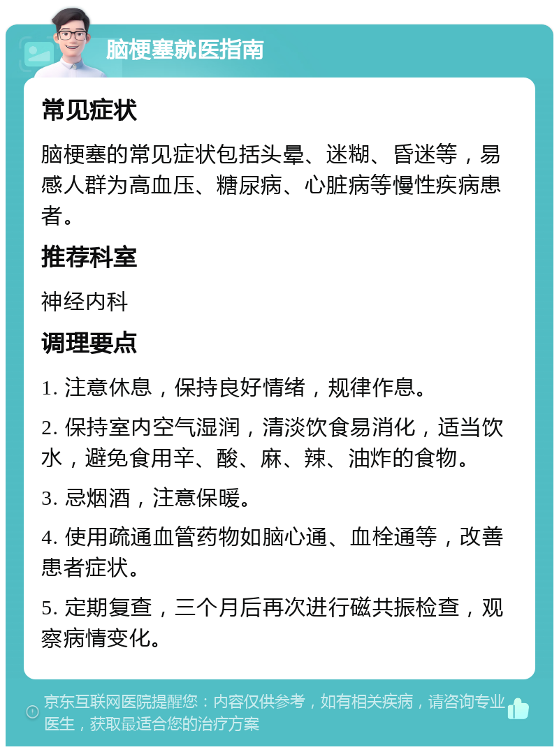 脑梗塞就医指南 常见症状 脑梗塞的常见症状包括头晕、迷糊、昏迷等，易感人群为高血压、糖尿病、心脏病等慢性疾病患者。 推荐科室 神经内科 调理要点 1. 注意休息，保持良好情绪，规律作息。 2. 保持室内空气湿润，清淡饮食易消化，适当饮水，避免食用辛、酸、麻、辣、油炸的食物。 3. 忌烟酒，注意保暖。 4. 使用疏通血管药物如脑心通、血栓通等，改善患者症状。 5. 定期复查，三个月后再次进行磁共振检查，观察病情变化。