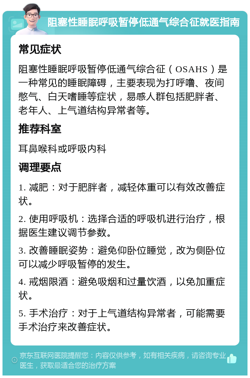 阻塞性睡眠呼吸暂停低通气综合征就医指南 常见症状 阻塞性睡眠呼吸暂停低通气综合征（OSAHS）是一种常见的睡眠障碍，主要表现为打呼噜、夜间憋气、白天嗜睡等症状，易感人群包括肥胖者、老年人、上气道结构异常者等。 推荐科室 耳鼻喉科或呼吸内科 调理要点 1. 减肥：对于肥胖者，减轻体重可以有效改善症状。 2. 使用呼吸机：选择合适的呼吸机进行治疗，根据医生建议调节参数。 3. 改善睡眠姿势：避免仰卧位睡觉，改为侧卧位可以减少呼吸暂停的发生。 4. 戒烟限酒：避免吸烟和过量饮酒，以免加重症状。 5. 手术治疗：对于上气道结构异常者，可能需要手术治疗来改善症状。