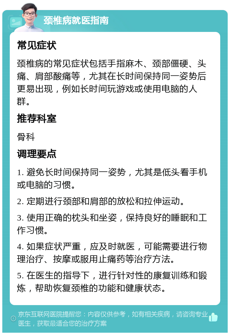 颈椎病就医指南 常见症状 颈椎病的常见症状包括手指麻木、颈部僵硬、头痛、肩部酸痛等，尤其在长时间保持同一姿势后更易出现，例如长时间玩游戏或使用电脑的人群。 推荐科室 骨科 调理要点 1. 避免长时间保持同一姿势，尤其是低头看手机或电脑的习惯。 2. 定期进行颈部和肩部的放松和拉伸运动。 3. 使用正确的枕头和坐姿，保持良好的睡眠和工作习惯。 4. 如果症状严重，应及时就医，可能需要进行物理治疗、按摩或服用止痛药等治疗方法。 5. 在医生的指导下，进行针对性的康复训练和锻炼，帮助恢复颈椎的功能和健康状态。