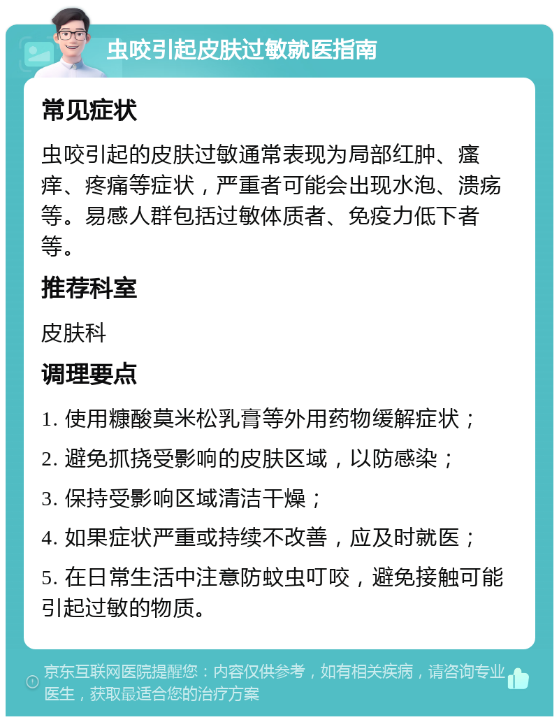 虫咬引起皮肤过敏就医指南 常见症状 虫咬引起的皮肤过敏通常表现为局部红肿、瘙痒、疼痛等症状，严重者可能会出现水泡、溃疡等。易感人群包括过敏体质者、免疫力低下者等。 推荐科室 皮肤科 调理要点 1. 使用糠酸莫米松乳膏等外用药物缓解症状； 2. 避免抓挠受影响的皮肤区域，以防感染； 3. 保持受影响区域清洁干燥； 4. 如果症状严重或持续不改善，应及时就医； 5. 在日常生活中注意防蚊虫叮咬，避免接触可能引起过敏的物质。