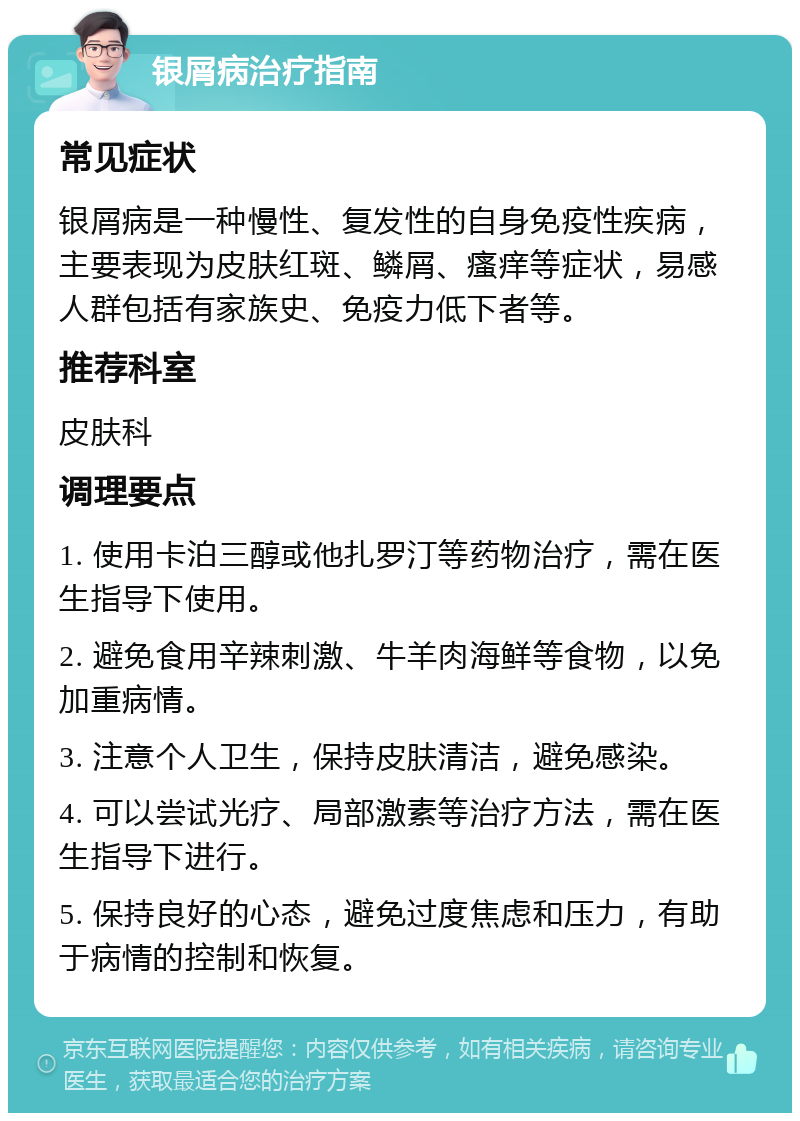 银屑病治疗指南 常见症状 银屑病是一种慢性、复发性的自身免疫性疾病，主要表现为皮肤红斑、鳞屑、瘙痒等症状，易感人群包括有家族史、免疫力低下者等。 推荐科室 皮肤科 调理要点 1. 使用卡泊三醇或他扎罗汀等药物治疗，需在医生指导下使用。 2. 避免食用辛辣刺激、牛羊肉海鲜等食物，以免加重病情。 3. 注意个人卫生，保持皮肤清洁，避免感染。 4. 可以尝试光疗、局部激素等治疗方法，需在医生指导下进行。 5. 保持良好的心态，避免过度焦虑和压力，有助于病情的控制和恢复。