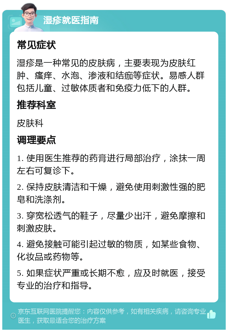 湿疹就医指南 常见症状 湿疹是一种常见的皮肤病，主要表现为皮肤红肿、瘙痒、水泡、渗液和结痂等症状。易感人群包括儿童、过敏体质者和免疫力低下的人群。 推荐科室 皮肤科 调理要点 1. 使用医生推荐的药膏进行局部治疗，涂抹一周左右可复诊下。 2. 保持皮肤清洁和干燥，避免使用刺激性强的肥皂和洗涤剂。 3. 穿宽松透气的鞋子，尽量少出汗，避免摩擦和刺激皮肤。 4. 避免接触可能引起过敏的物质，如某些食物、化妆品或药物等。 5. 如果症状严重或长期不愈，应及时就医，接受专业的治疗和指导。